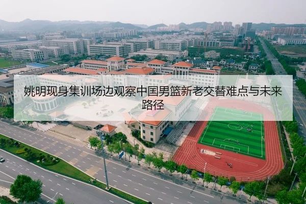 姚明现身集训场边观察中国男篮新老交替难点与未来路径